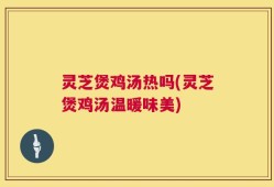 灵芝煲鸡汤热吗(灵芝煲鸡汤温暖味美)