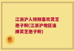 江浙沪人特别喜欢灵芝孢子粉(江浙沪地区追捧灵芝孢子粉)