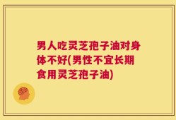 男人吃灵芝孢子油对身体不好(男性不宜长期食用灵芝孢子油)