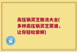 高压锅灵芝做法大全(多种高压锅灵芝菜谱，让你轻松尝鲜)
