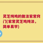 灵芝炖鸡的做法家常窍门(家常灵芝鸡炖法，简单易学)