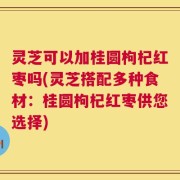 灵芝可以加桂圆枸杞红枣吗(灵芝搭配多种食材：桂圆枸杞红枣供您选择)