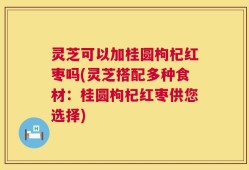 灵芝可以加桂圆枸杞红枣吗(灵芝搭配多种食材：桂圆枸杞红枣供您选择)