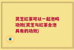 灵芝红茶可以一起泡吗功效(灵芝与红茶合泡具有的功效)