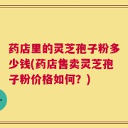 药店里的灵芝孢子粉多少钱(药店售卖灵芝孢子粉价格如何？)
