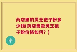 药店里的灵芝孢子粉多少钱(药店售卖灵芝孢子粉价格如何？)