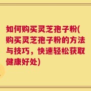 如何购买灵芝孢子粉(购买灵芝孢子粉的方法与技巧，快速轻松获取健康好处)