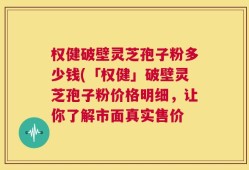 权健破壁灵芝孢子粉多少钱(「权健」破壁灵芝孢子粉价格明细，让你了解市面真实售价