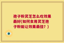 孢子粉灵芝怎么吃效果最好(如何食用灵芝孢子粉能让效果最佳？)