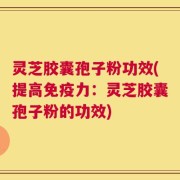 灵芝胶囊孢子粉功效(提高免疫力：灵芝胶囊孢子粉的功效)