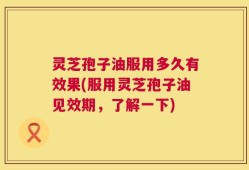 灵芝孢子油服用多久有效果(服用灵芝孢子油见效期，了解一下)