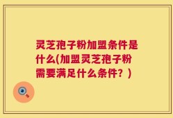 灵芝孢子粉加盟条件是什么(加盟灵芝孢子粉需要满足什么条件？)