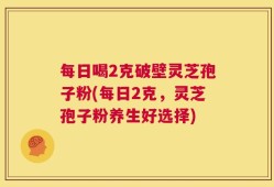 每日喝2克破壁灵芝孢子粉(每日2克，灵芝孢子粉养生好选择)