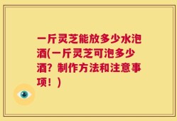 一斤灵芝能放多少水泡酒(一斤灵芝可泡多少酒？制作方法和注意事项！)