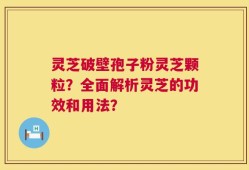 灵芝破壁孢子粉灵芝颗粒？全面解析灵芝的功效和用法？