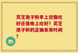 灵芝孢子粉早上空腹吃好还是晚上吃好？灵芝孢子粉的正确食用时间？