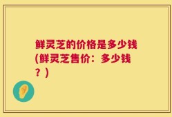 鲜灵芝的价格是多少钱(鲜灵芝售价：多少钱？)