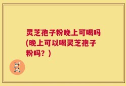 灵芝孢子粉晚上可喝吗(晚上可以喝灵芝孢子粉吗？)