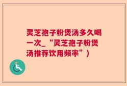 灵芝孢子粉煲汤多久喝一次_“灵芝孢子粉煲汤推荐饮用频率”)