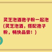 灵芝泡酒孢子粉一起泡(灵芝泡酒，搭配孢子粉，畅快品尝！)