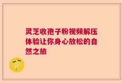 灵芝收孢子粉视频解压体验让你身心放松的自然之旅