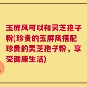 玉屏风可以和灵芝孢子粉(珍贵的玉屏风搭配珍贵的灵芝孢子粉，享受健康生活)