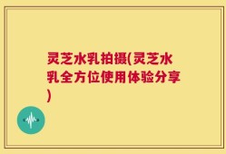 灵芝水乳拍摄(灵芝水乳全方位使用体验分享)