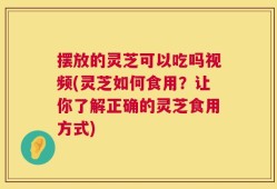 摆放的灵芝可以吃吗视频(灵芝如何食用？让你了解正确的灵芝食用方式)