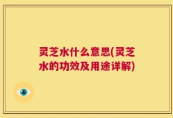灵芝水什么意思(灵芝水的功效及用途详解)