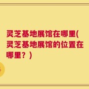 灵芝基地展馆在哪里(灵芝基地展馆的位置在哪里？)