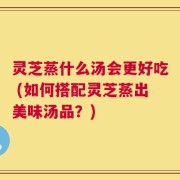灵芝蒸什么汤会更好吃 (如何搭配灵芝蒸出美味汤品？)