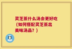 灵芝蒸什么汤会更好吃 (如何搭配灵芝蒸出美味汤品？)