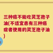 三种癌不能吃灵芝孢子油(不适宜患有三种癌症者使用的灵芝孢子油)