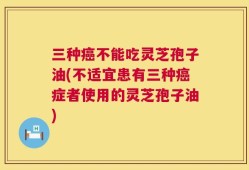三种癌不能吃灵芝孢子油(不适宜患有三种癌症者使用的灵芝孢子油)