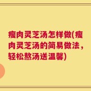 瘦肉灵芝汤怎样做(瘦肉灵芝汤的简易做法，轻松熬汤送温馨)