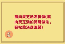 瘦肉灵芝汤怎样做(瘦肉灵芝汤的简易做法，轻松熬汤送温馨)