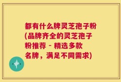 都有什么牌灵芝孢子粉(品牌齐全的灵芝孢子粉推荐 - 精选多款名牌，满足不同需求)