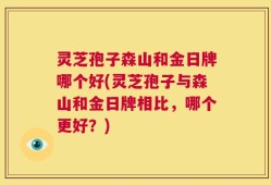 灵芝孢子森山和金日牌哪个好(灵芝孢子与森山和金日牌相比，哪个更好？)