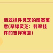 翡翠挂件灵芝的图案寓意(翠绿灵芝：翡翠挂件的吉祥寓意)