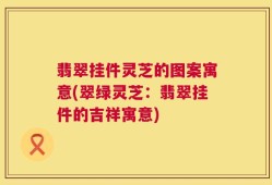 翡翠挂件灵芝的图案寓意(翠绿灵芝：翡翠挂件的吉祥寓意)