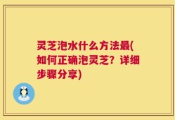 灵芝泡水什么方法最(如何正确泡灵芝？详细步骤分享)