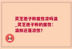 灵芝孢子粉属性凉吗温_灵芝孢子粉的属性：温和还是凉性？