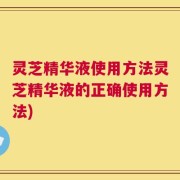 灵芝精华液使用方法灵芝精华液的正确使用方法)