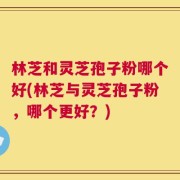 林芝和灵芝孢子粉哪个好(林芝与灵芝孢子粉，哪个更好？)