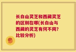 长白山灵芝和西藏灵芝的区别在哪(长白山与西藏的灵芝有何不同？比较分析)