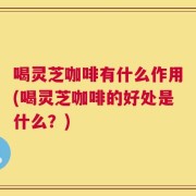 喝灵芝咖啡有什么作用(喝灵芝咖啡的好处是什么？)