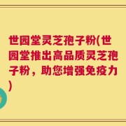 世园堂灵芝孢子粉(世园堂推出高品质灵芝孢子粉，助您增强免疫力)