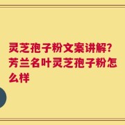 灵芝孢子粉文案讲解？芳兰名叶灵芝孢子粉怎么样