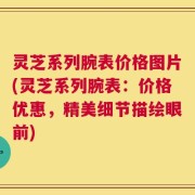 灵芝系列腕表价格图片(灵芝系列腕表：价格优惠，精美细节描绘眼前)