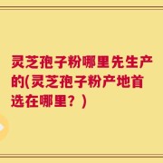 灵芝孢子粉哪里先生产的(灵芝孢子粉产地首选在哪里？)